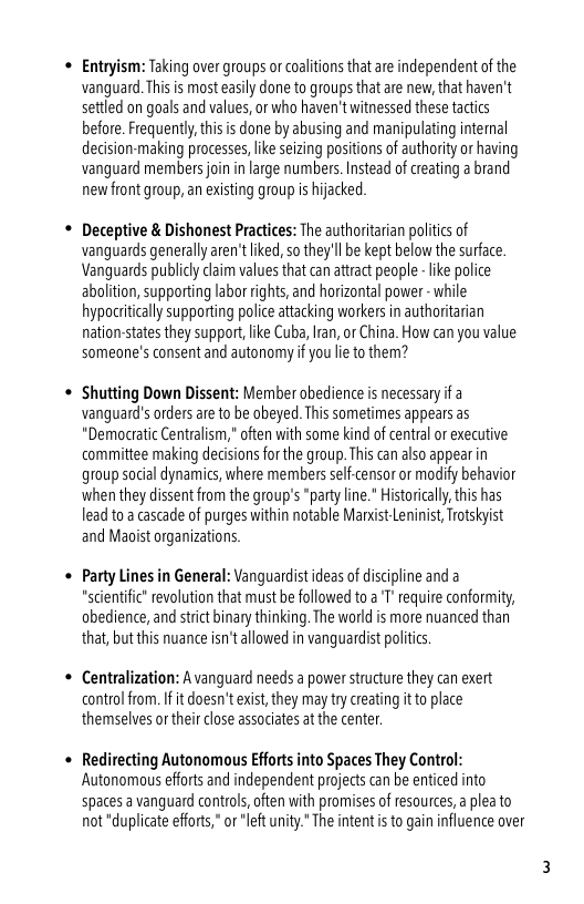 « Entryism: Taking over groups or coalitions that are independent of the vanguard. This is most easily done to groups that are new, that haven’t settled on goals and values,or who haven’t witnessed these tactics before. Frequentl,this is done by abusing and manipulating intemal deision-making processes,like seizing positions of authorityor having vanguard members join in large numbers. Instead of reating a brand newfront group, an existing group i hijacked  * Deceptive & Dishonest Practices: The authoriterian politics of vanguards generally aren’tliked, so they’l be kept below the surface. Vanguards publicly laim values that can attractpeople - like police abolition, supporting labor ights, and horizontal power - while hypoitically supporting police attacking workers i authoritarian nation:states they support ke Cub, Ian, or China. How can you value someone’s consent and autonomy if you le to them?  « Shutting Down Dissent: Member obedience is necessary if a vanguard’s orders are o be obeyed. This sometimes appears as *Democratc Centralism," often with some kind of central or executive committee making decisions forthe group. This can also appear in group social dynamics,where members selfcensor or modify behavior whenthey dissent from the group’s “party line." Historicaly this has lead to  cascade of purges within notable Mandst Leninist, Totskyist and Maoist organizations.  « Party Lines in General: Vanguardist ideas of discipline and a “stientifc" evolution that must be followed toa T” require conformity, obedience, and strct inary thinking. The world is more nuanced than that, but this nuance isn’tallowed in vanguardist politics  « Centralization: A vanguard needs a power structure they can exert controlfrom. I it doesn’t exist, they may try creating it o place themselves or their close associates at the center.  + Redirecting Autonomous Efforts into Spaces They Control: Autonomous efforts and independent projects can be enticed into spaces a vanguard controls, often with promises of resources, a plea to not "duplicate efforts,” or “left unity." The intent s to gain influence over 